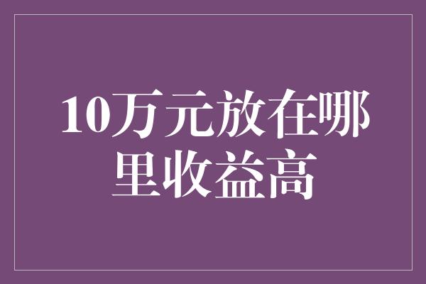 10万元放在哪里收益高