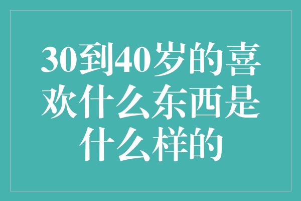 30到40岁的喜欢什么东西是什么样的