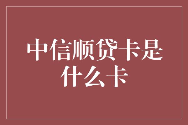 中信顺贷卡是什么卡