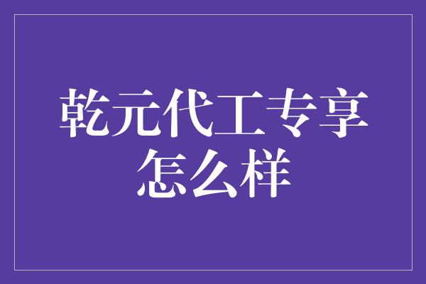 乾元代工专享怎么样