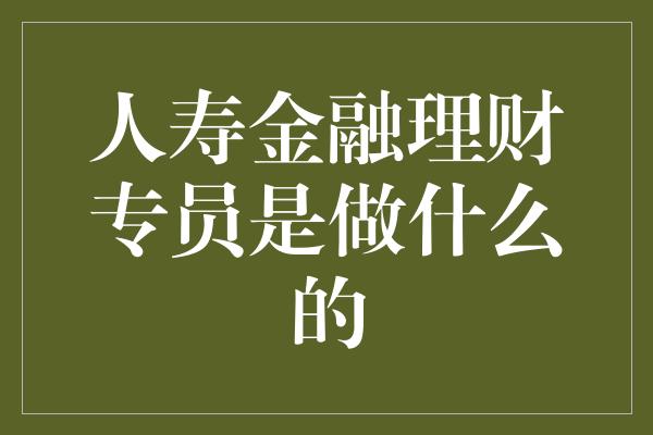 人寿金融理财专员是做什么的