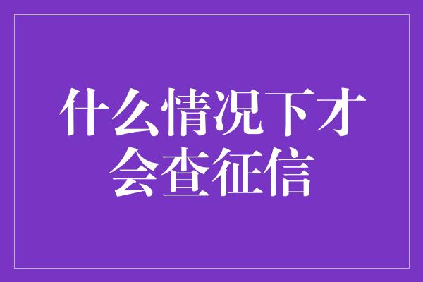 什么情况下才会查征信