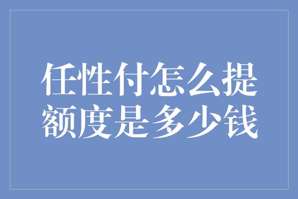 任性付怎么提额度是多少钱