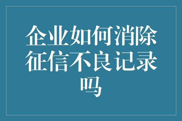 企业如何消除征信不良记录吗