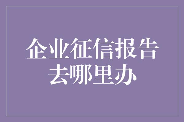 企业征信报告去哪里办