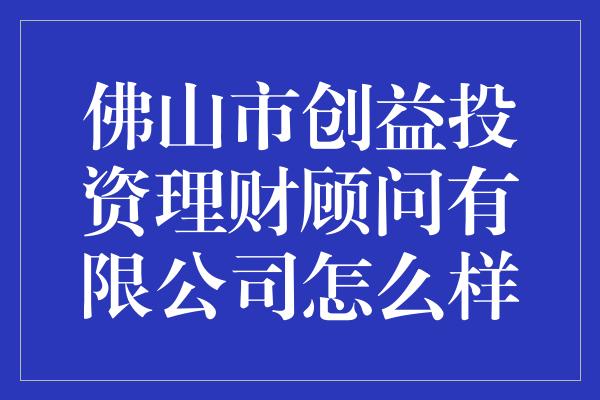 佛山市创益投资理财顾问有限公司怎么样