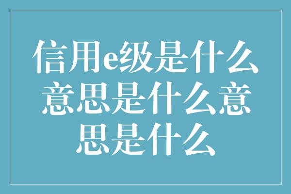 信用e级是什么意思是什么意思是什么