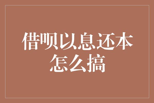 借呗以息还本怎么搞