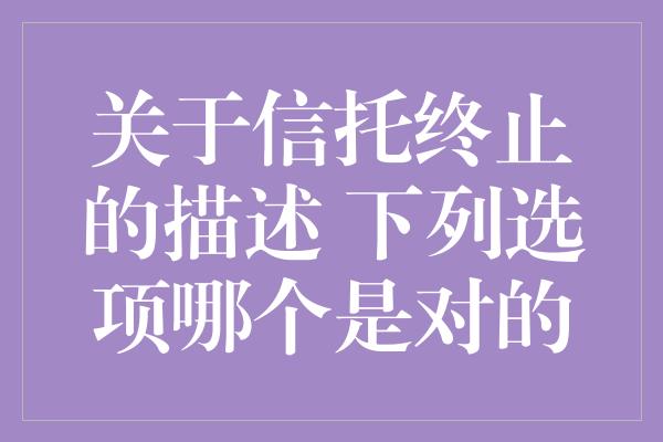 关于信托终止的描述 下列选项哪个是对的