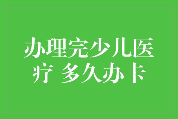 办理完少儿医疗 多久办卡