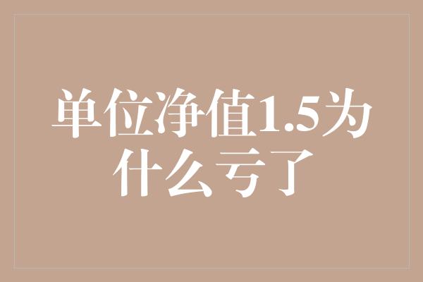 单位净值1.5为什么亏了