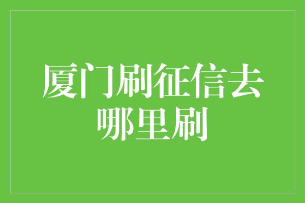 厦门刷征信去哪里刷