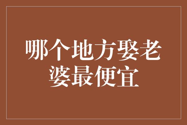 哪个地方娶老婆最便宜