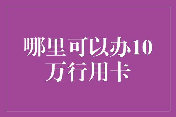 哪里可以办10万行用卡