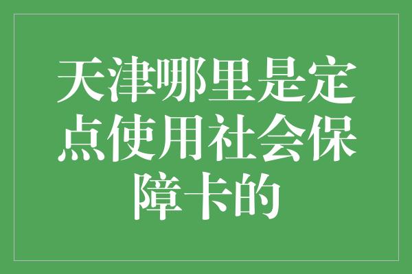 天津哪里是定点使用社会保障卡的