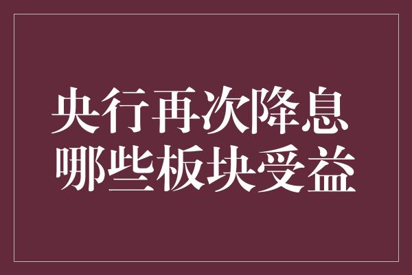 央行再次降息 哪些板块受益