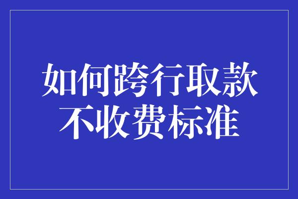 如何跨行取款不收费标准