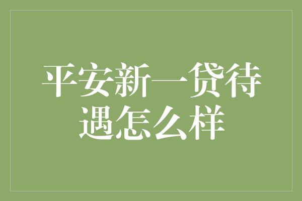 平安新一贷待遇怎么样