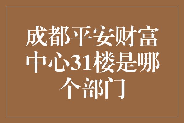 成都平安财富中心31楼是哪个部门