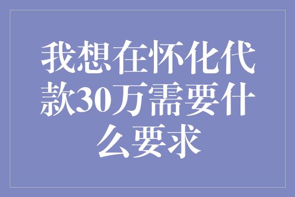 我想在怀化代款30万需要什么要求