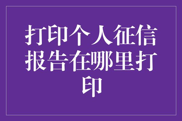 打印个人征信报告在哪里打印