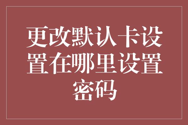 更改默认卡设置在哪里设置密码