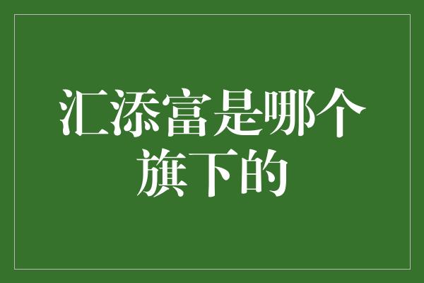 汇添富是哪个旗下的