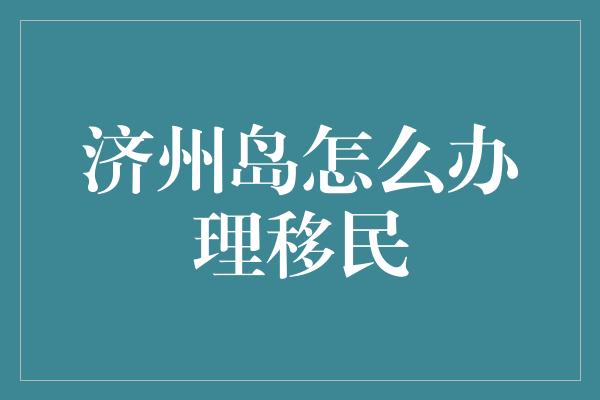 济州岛怎么办理移民