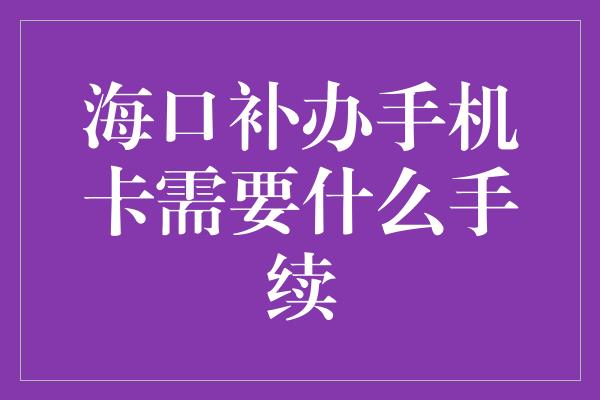 海口补办手机卡需要什么手续