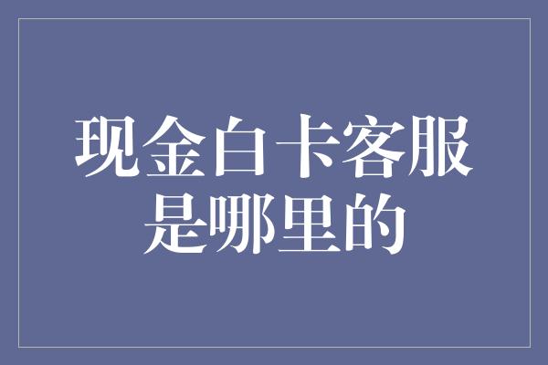 现金白卡客服是哪里的