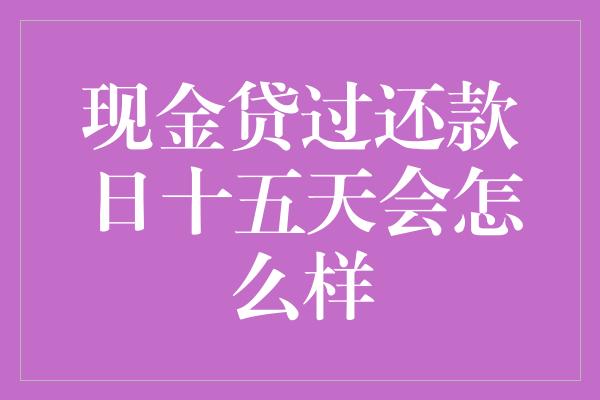 现金贷过还款日十五天会怎么样