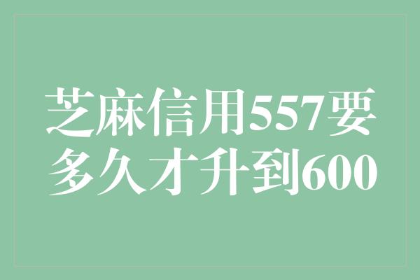 芝麻信用557要多久才升到600