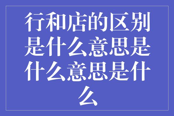 行和店的区别是什么意思是什么意思是什么