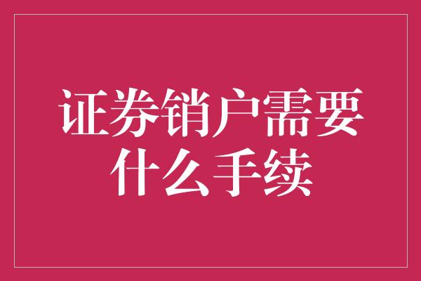 证券销户需要什么手续