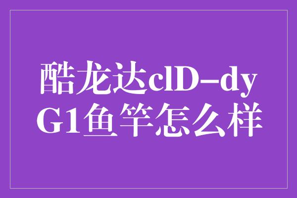 酷龙达clD-dyG1鱼竿怎么样