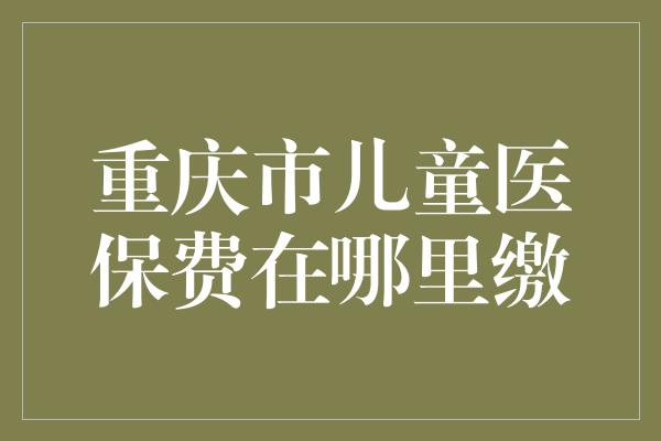 重庆市儿童医保费在哪里缴