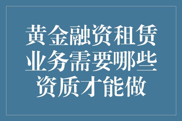 黄金融资租赁业务需要哪些资质才能做